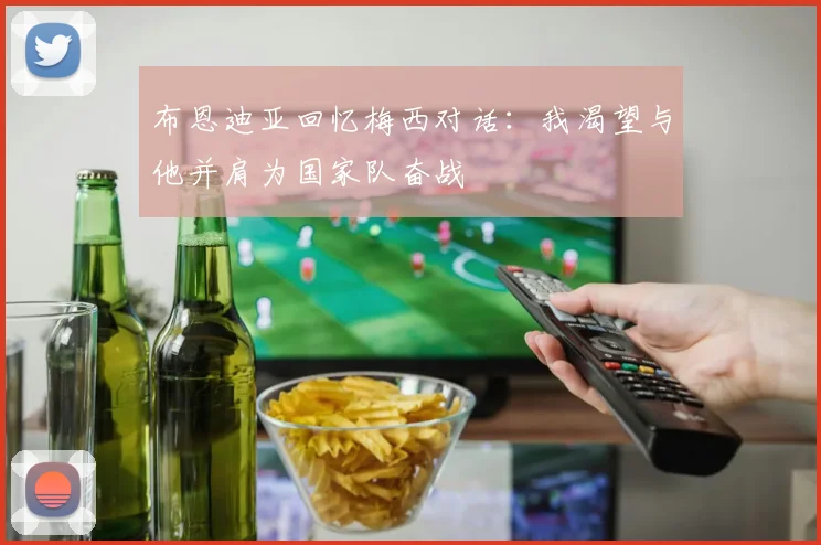 布恩迪亚回忆梅西对话：我渴望与他并肩为国家队奋战