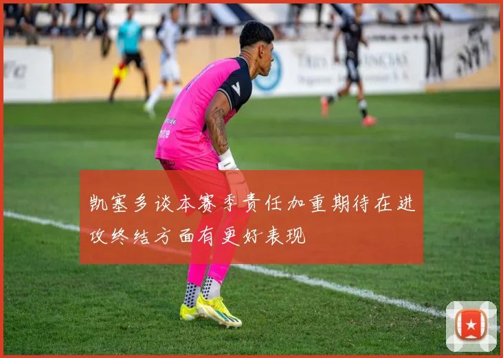 凯塞多谈本赛季责任加重期待在进攻终结方面有更好表现