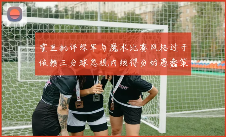 霍里批评绿军与魔术比赛风格过于依赖三分球忽视内线得分的愚蠢策略