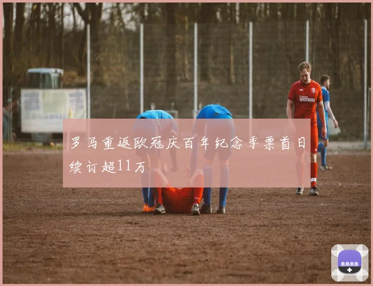 罗马重返欧冠庆百年纪念季票首日续订超11万