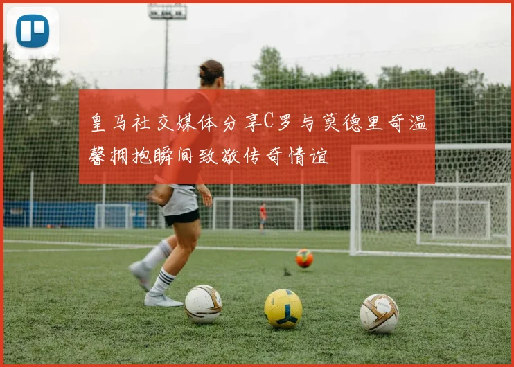 皇马社交媒体分享C罗与莫德里奇温馨拥抱瞬间致敬传奇情谊