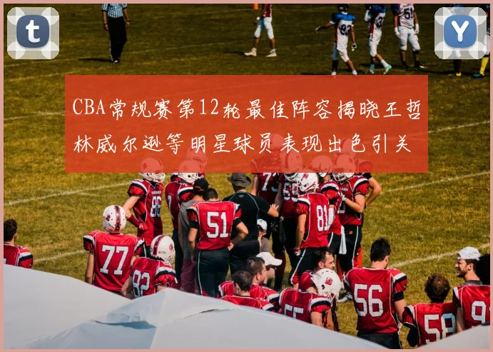 CBA常规赛第12轮最佳阵容揭晓王哲林威尔逊等明星球员表现出色引关注