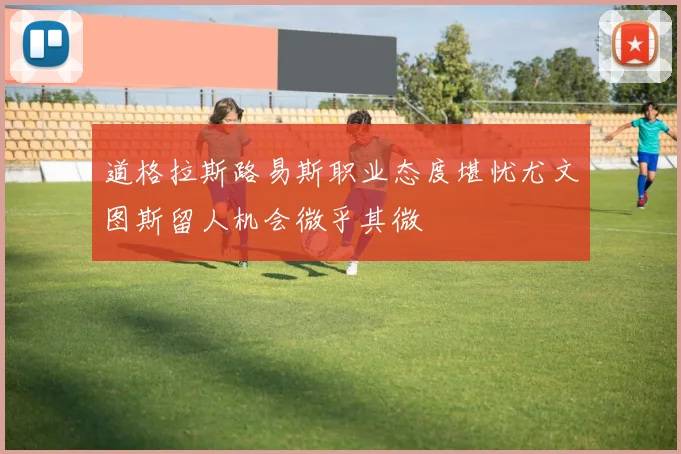 道格拉斯路易斯职业态度堪忧尤文图斯留人机会微乎其微