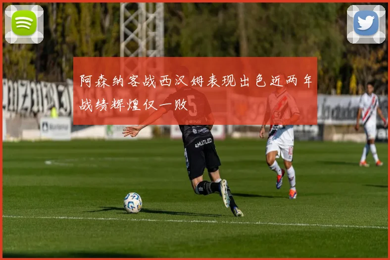 阿森纳客战西汉姆表现出色近两年战绩辉煌仅一败