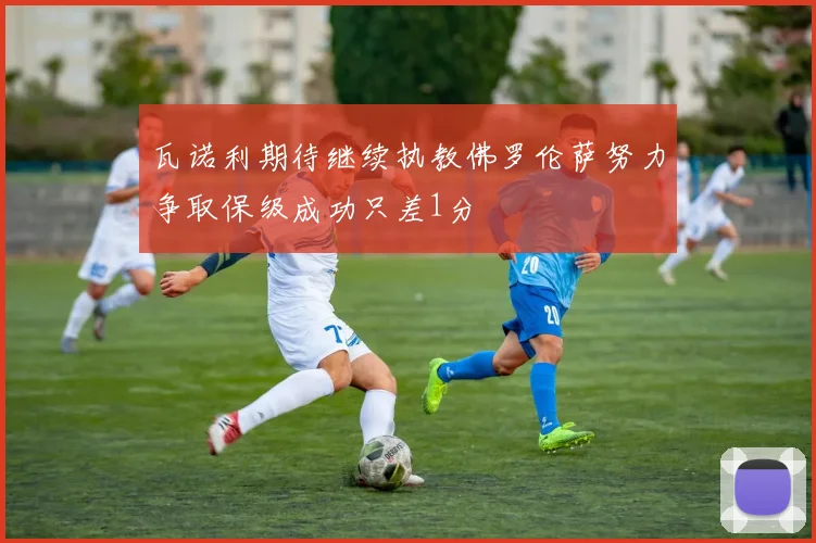 瓦诺利期待继续执教佛罗伦萨努力争取保级成功只差1分