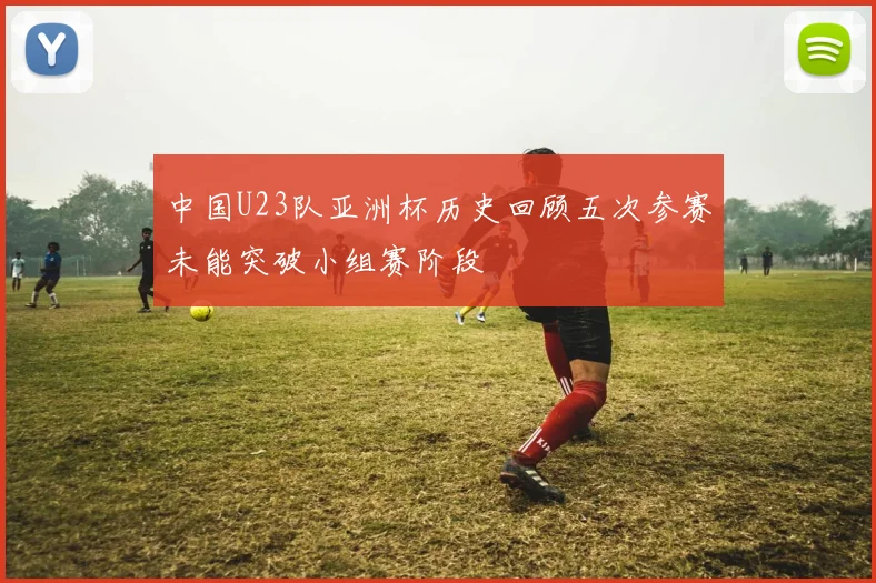 中国U23队亚洲杯历史回顾五次参赛未能突破小组赛阶段