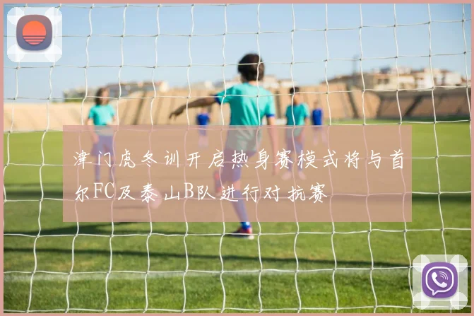 津门虎冬训开启热身赛模式将与首尔FC及泰山B队进行对抗赛