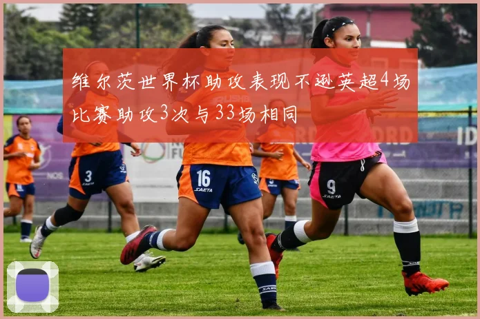 维尔茨世界杯助攻表现不逊英超4场比赛助攻3次与33场相同