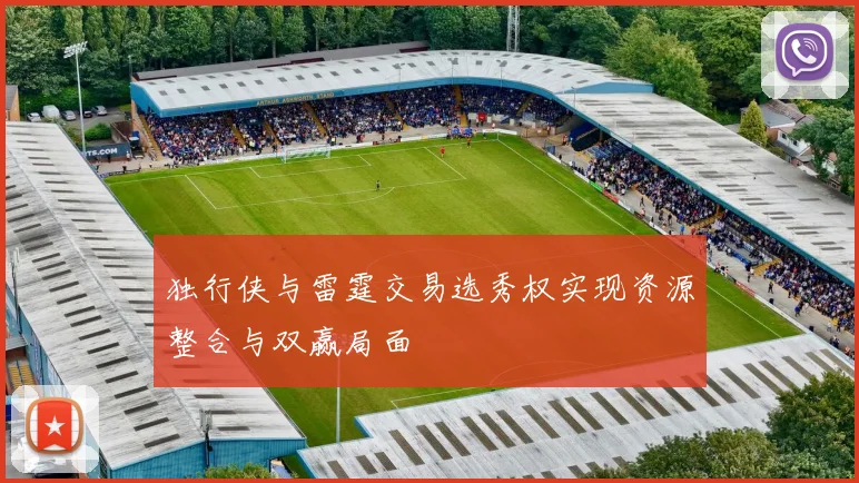 独行侠与雷霆交易选秀权实现资源整合与双赢局面